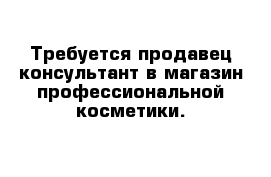 Требуется продавец-консультант в магазин профессиональной косметики.